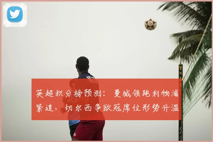 英超积分榜预测：曼城领跑利物浦紧追，切尔西争欧冠席位形势升温