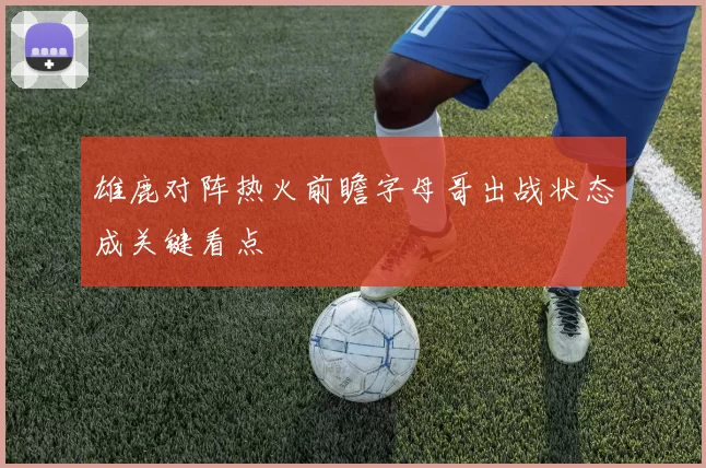 雄鹿对阵热火前瞻字母哥出战状态成关键看点