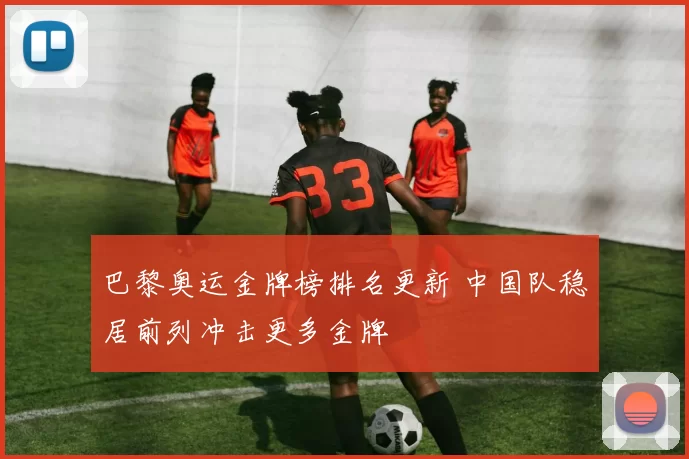 巴黎奥运金牌榜排名更新 中国队稳居前列冲击更多金牌