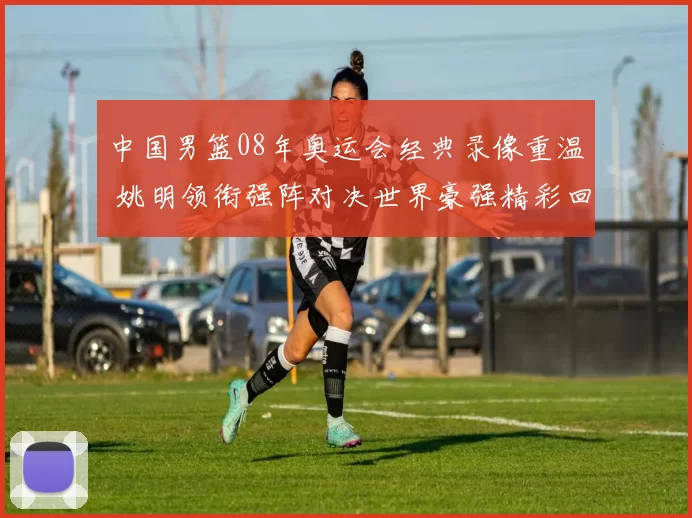 中国男篮08年奥运会经典录像重温 姚明领衔强阵对决世界豪强精彩回顾