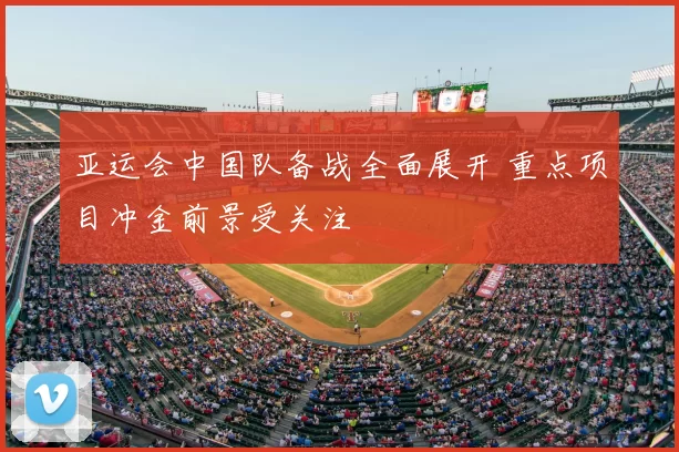 亚运会中国队备战全面展开 重点项目冲金前景受关注