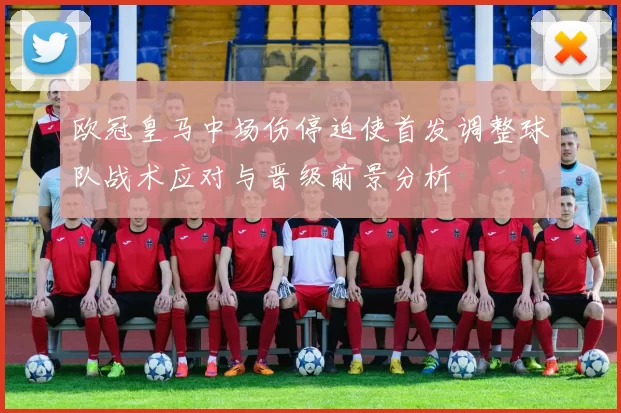 欧冠皇马中场伤停迫使首发调整球队战术应对与晋级前景分析