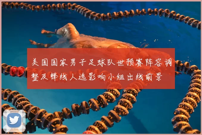 美国国家男子足球队世预赛阵容调整及锋线人选影响小组出线前景