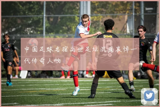 中国足球名宿离世足坛沉痛哀悼一代传奇人物
