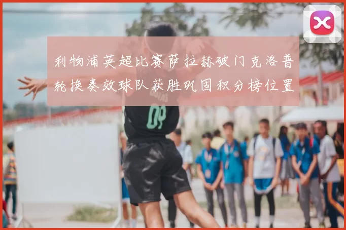 利物浦英超比赛萨拉赫破门克洛普轮换奏效球队获胜巩固积分榜位置
