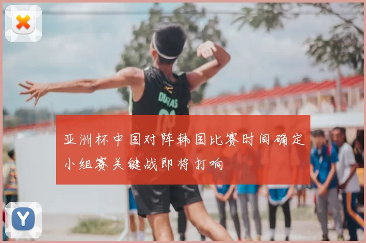 亚洲杯中国对阵韩国比赛时间确定小组赛关键战即将打响