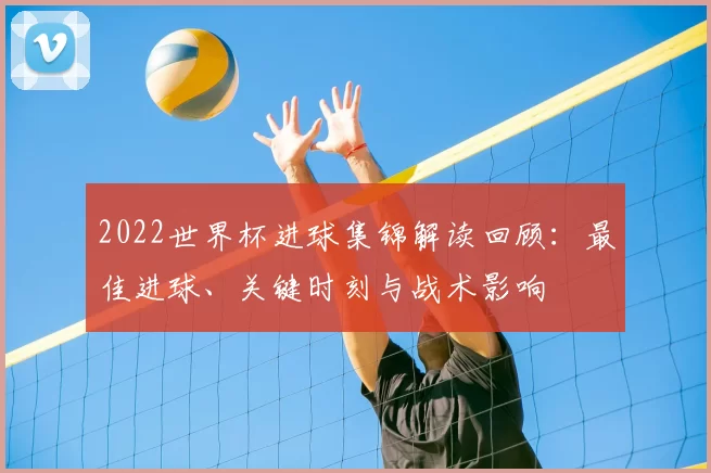 2022世界杯进球集锦解读回顾：最佳进球、关键时刻与战术影响