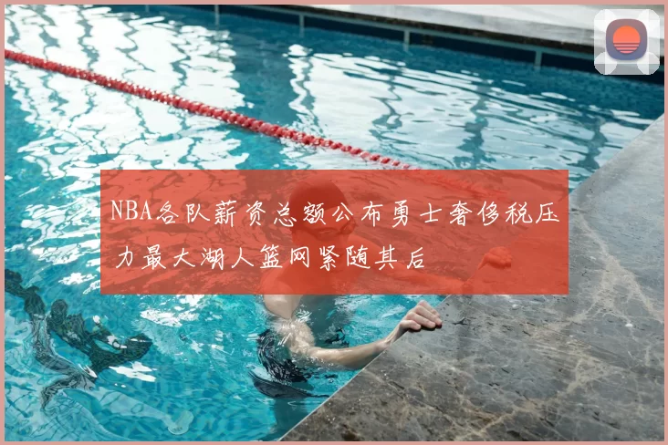 NBA各队薪资总额公布勇士奢侈税压力最大湖人篮网紧随其后