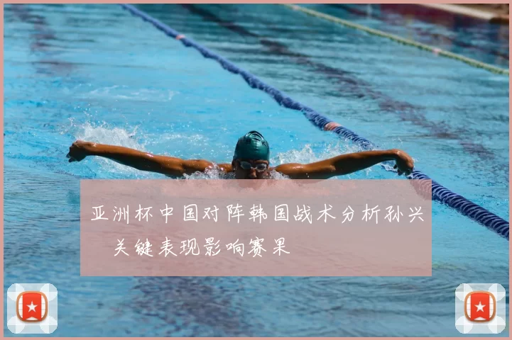 亚洲杯中国对阵韩国战术分析孙兴慜关键表现影响赛果