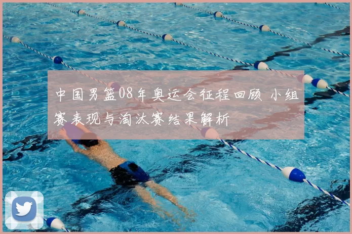 中国男篮08年奥运会征程回顾 小组赛表现与淘汰赛结果解析
