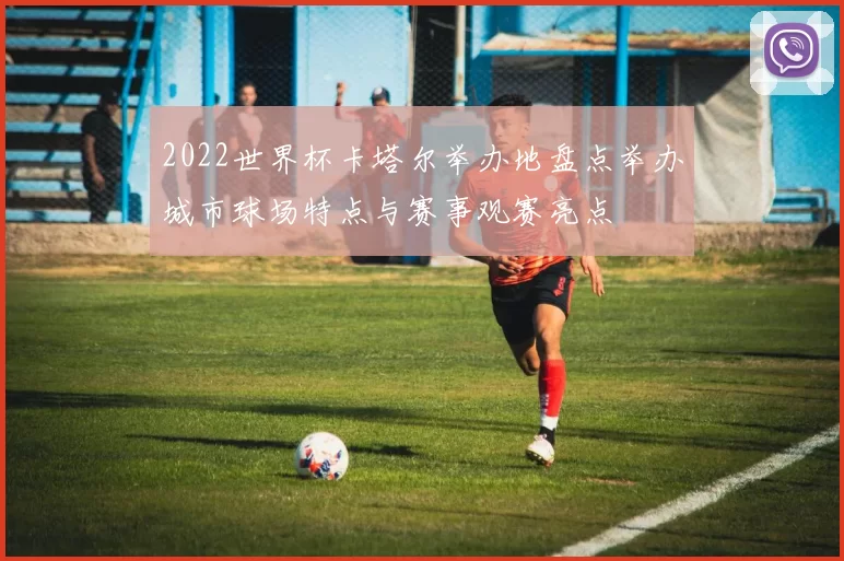 2022世界杯卡塔尔举办地盘点举办城市球场特点与赛事观赛亮点