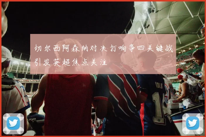 切尔西阿森纳对决打响争四关键战引发英超焦点关注