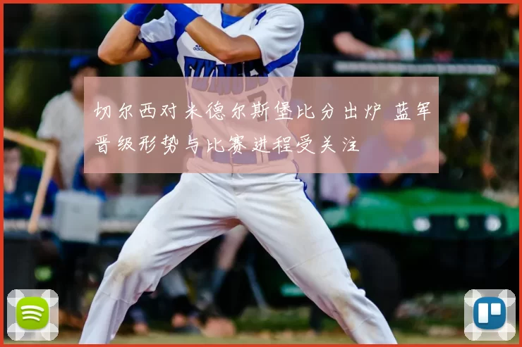 切尔西对米德尔斯堡比分出炉 蓝军晋级形势与比赛进程受关注