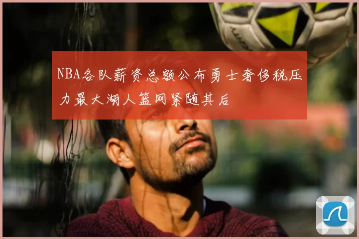 NBA各队薪资总额公布勇士奢侈税压力最大湖人篮网紧随其后