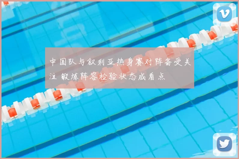 中国队与叙利亚热身赛对阵备受关注 锻炼阵容检验状态成看点