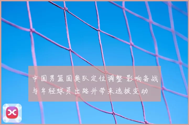 中国男篮国奥队定位调整 影响备战与年轻球员出路并带来选拔变动