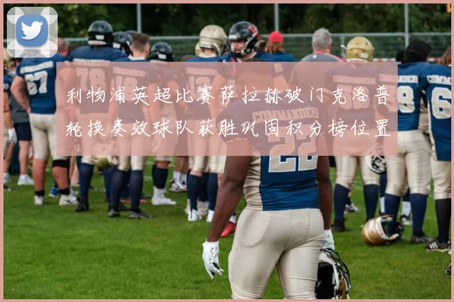 利物浦英超比赛萨拉赫破门克洛普轮换奏效球队获胜巩固积分榜位置