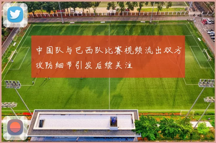 中国队与巴西队比赛视频流出双方攻防细节引发后续关注