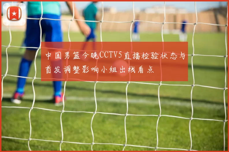 中国男篮今晚CCTV5直播检验状态与首发调整影响小组出线看点