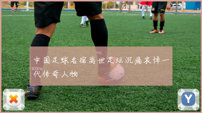 中国足球名宿离世足坛沉痛哀悼一代传奇人物