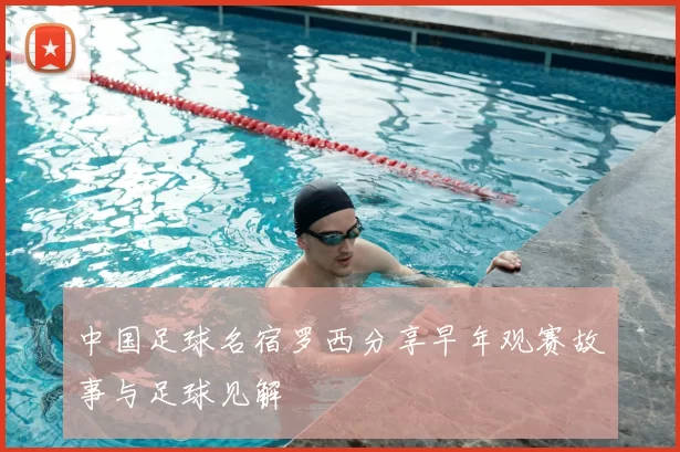 中国足球名宿罗西分享早年观赛故事与足球见解