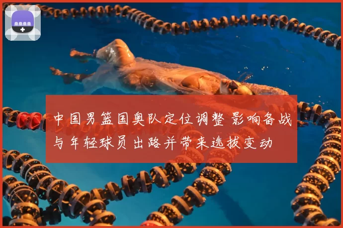 中国男篮国奥队定位调整 影响备战与年轻球员出路并带来选拔变动