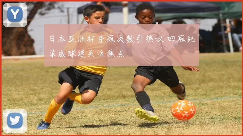 日本亚洲杯夺冠次数引热议 四冠纪录成球迷关注焦点
