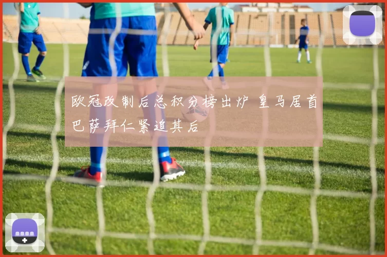 欧冠改制后总积分榜出炉 皇马居首巴萨拜仁紧追其后