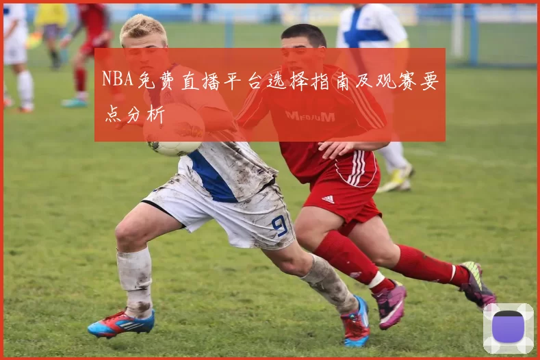 NBA免费直播平台选择指南及观赛要点分析
