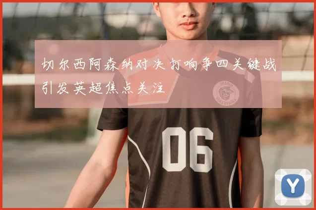切尔西阿森纳对决打响争四关键战引发英超焦点关注