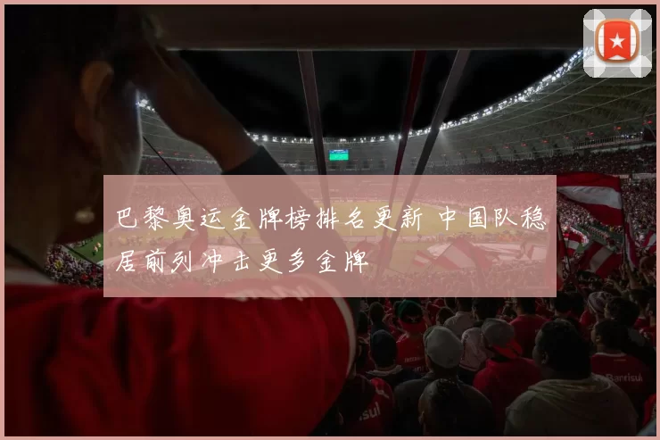 巴黎奥运金牌榜排名更新 中国队稳居前列冲击更多金牌