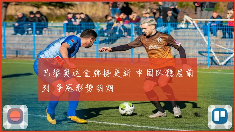 巴黎奥运金牌榜更新 中国队稳居前列 争冠形势明朗