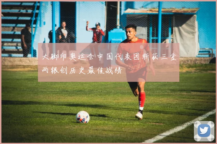 大脚印奥运会中国代表团斩获三金两银创历史最佳战绩
