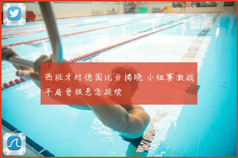 西班牙对德国比分揭晓 小组赛激战平局晋级悬念延续