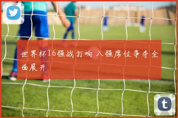 世界杯16强战打响 八强席位争夺全面展开